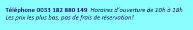 Téléphone 0033 182 880 149. Horaires d’ouverture de 10h à 18h. Les prix les plus bas, pas de frais de réservation!